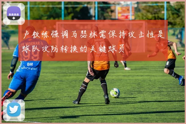卢教练强调马瑟林需保持攻击性是球队攻防转换的关键球员
