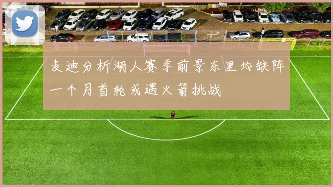 麦迪分析湖人赛季前景东里均缺阵一个月首轮或遇火箭挑战