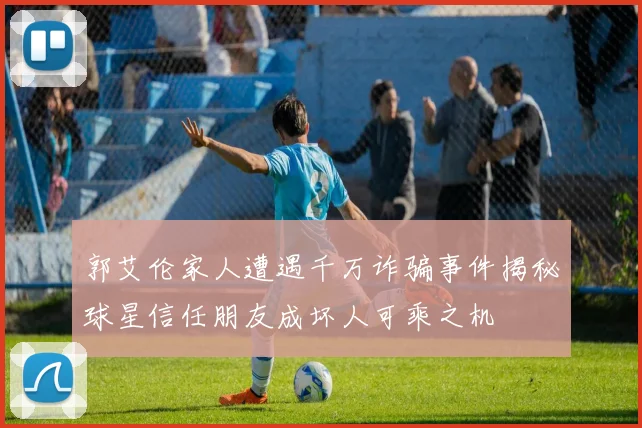 郭艾伦家人遭遇千万诈骗事件揭秘球星信任朋友成坏人可乘之机