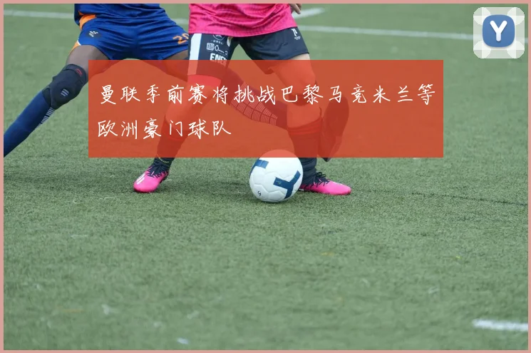 曼联季前赛将挑战巴黎马竞米兰等欧洲豪门球队