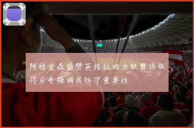 阿特金森盛赞英格拉姆为联盟顶级得分手强调其防守重要性