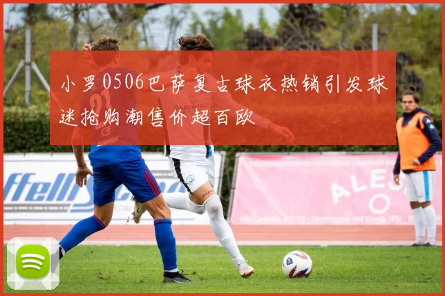 小罗0506巴萨复古球衣热销引发球迷抢购潮售价超百欧