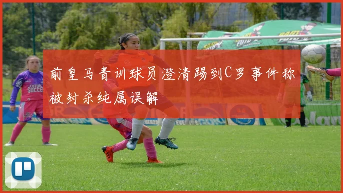 前皇马青训球员澄清踢到C罗事件称被封杀纯属误解