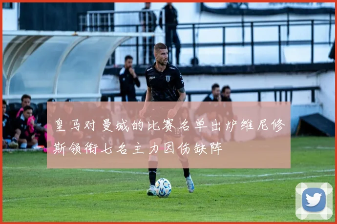 皇马对曼城的比赛名单出炉维尼修斯领衔七名主力因伤缺阵