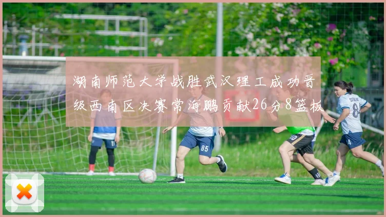 湖南师范大学战胜武汉理工成功晋级西南区决赛常海鹏贡献26分8篮板韩雨琛得21分