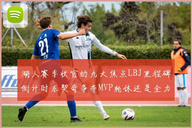 湖人赛季收官的九大焦点LBJ里程碑倒计时东契奇争夺MVP轮休还是全力以赴