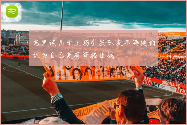 老里谈儿子上场引发队友不满他们认为自己更有资格出战