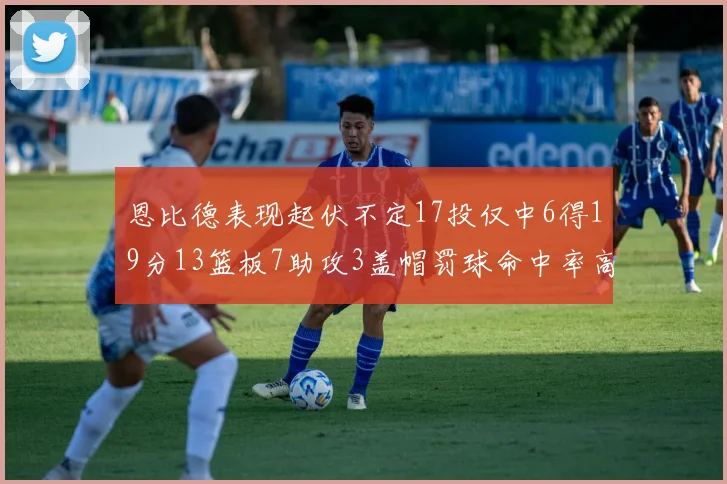 恩比德表现起伏不定17投仅中6得19分13篮板7助攻3盖帽罚球命中率高达86