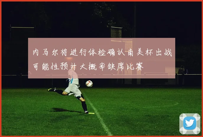 内马尔将进行体检确认南美杯出战可能性预计大概率缺席比赛
