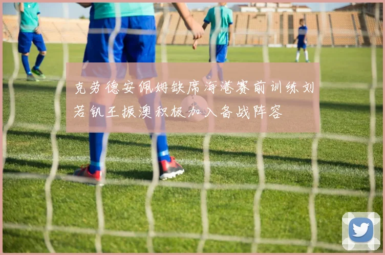 克劳德安佩姆缺席海港赛前训练刘若钒王振澳积极加入备战阵容
