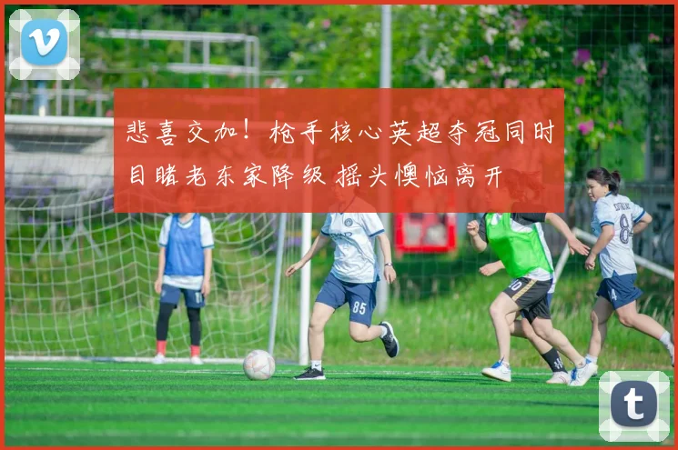 悲喜交加！枪手核心英超夺冠同时目睹老东家降级 摇头懊恼离开