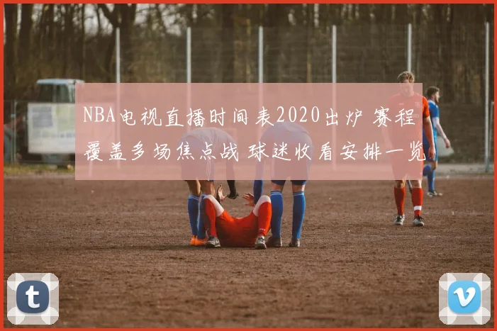 NBA电视直播时间表2020出炉 赛程覆盖多场焦点战 球迷收看安排一览