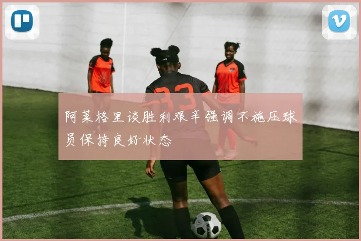 阿莱格里谈胜利艰辛强调不施压球员保持良好状态