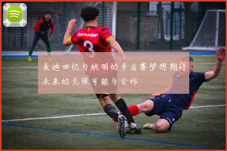 麦迪回忆与姚明的季后赛梦想期待未来的无限可能与合作