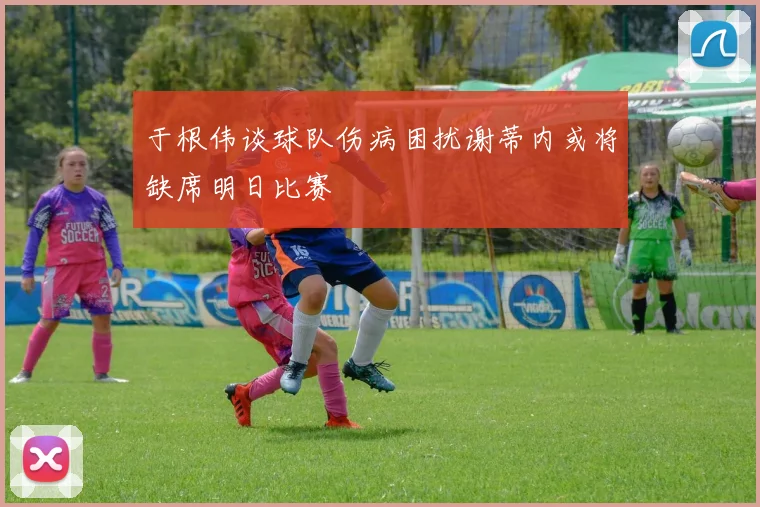 于根伟谈球队伤病困扰谢蒂内或将缺席明日比赛