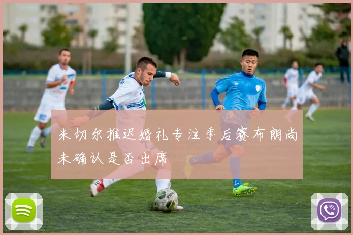 米切尔推迟婚礼专注季后赛布朗尚未确认是否出席