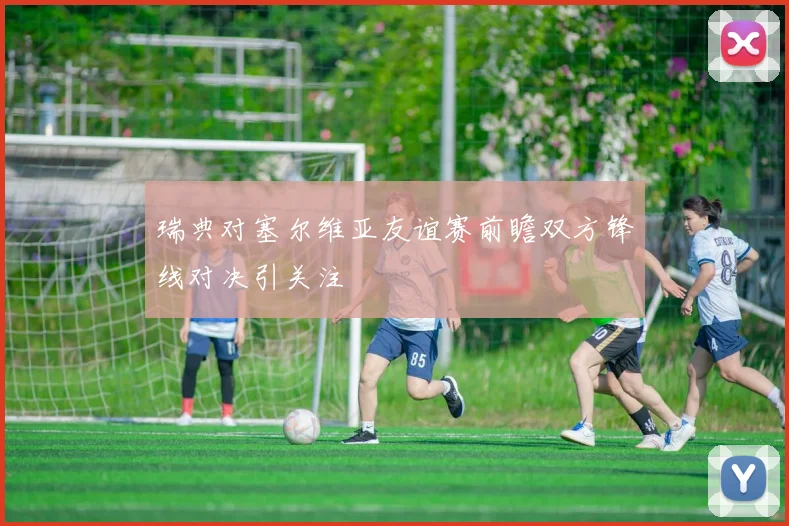 瑞典对塞尔维亚友谊赛前瞻双方锋线对决引关注