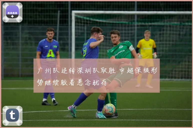 广州队逆转深圳队取胜 中超保级形势继续胶着悬念犹存