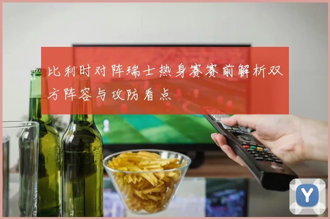 比利时对阵瑞士热身赛赛前解析双方阵容与攻防看点