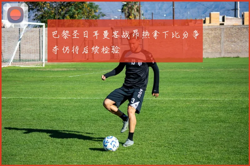 巴黎圣日耳曼客战昂热拿下比分争夺仍待后续检验
