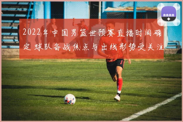 2022年中国男篮世预赛直播时间确定 球队备战焦点与出线形势受关注