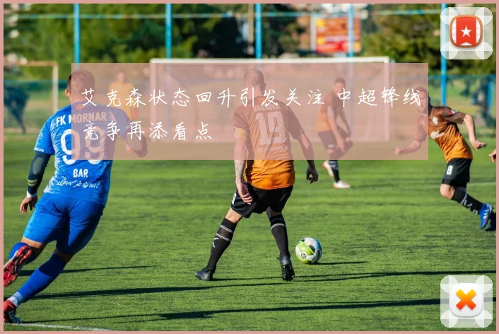艾克森状态回升引发关注 中超锋线竞争再添看点