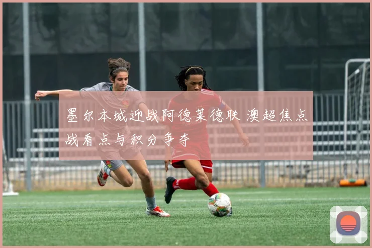 墨尔本城迎战阿德莱德联 澳超焦点战看点与积分争夺