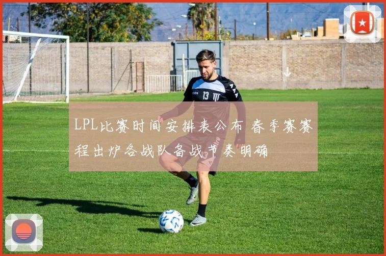 LPL比赛时间安排表公布 春季赛赛程出炉各战队备战节奏明确