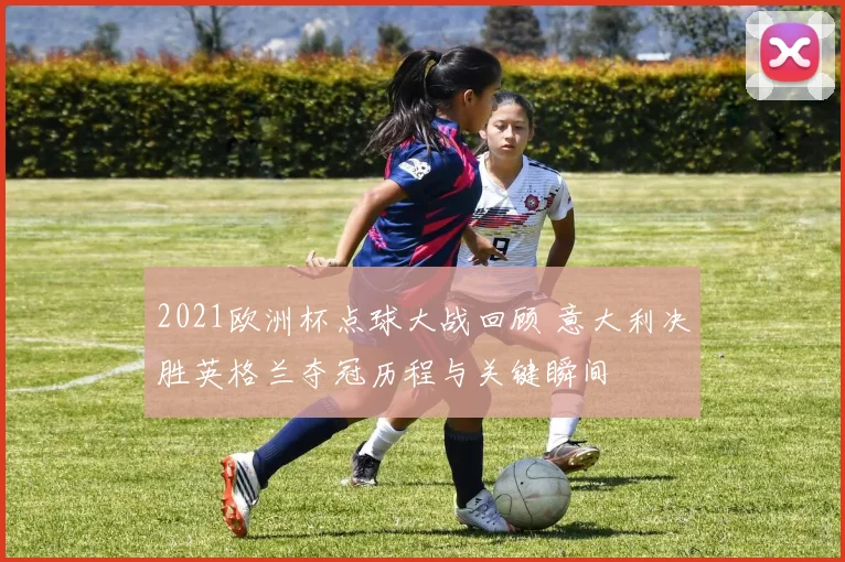 2021欧洲杯点球大战回顾 意大利决胜英格兰夺冠历程与关键瞬间