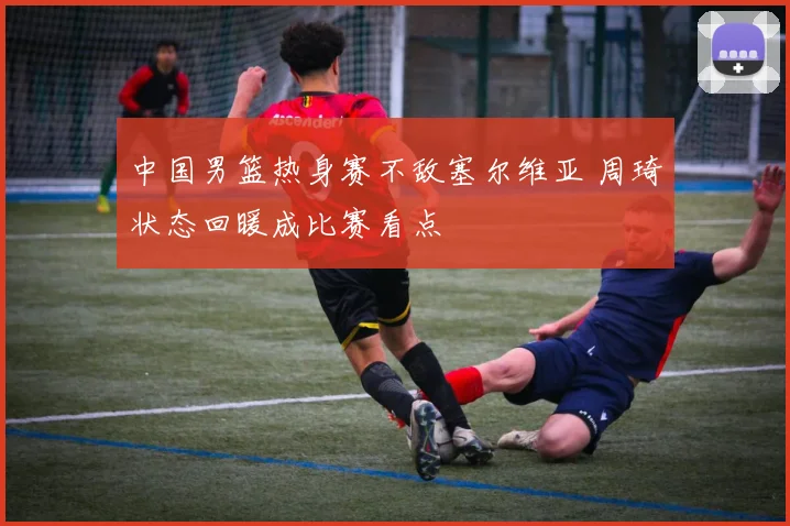 中国男篮热身赛不敌塞尔维亚 周琦状态回暖成比赛看点