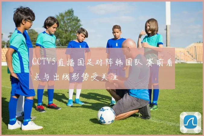 CCTV5直播国足对阵韩国队 赛前看点与出线形势受关注