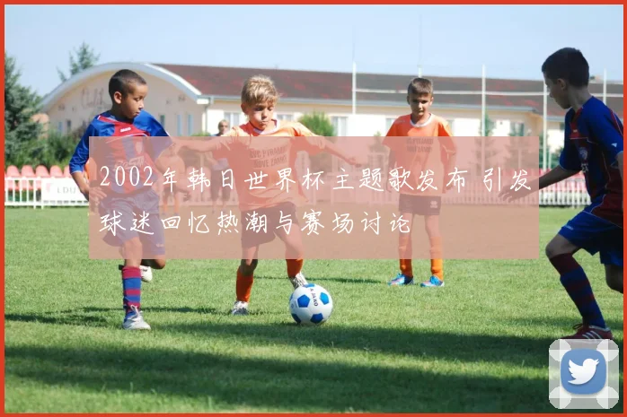 2002年韩日世界杯主题歌发布 引发球迷回忆热潮与赛场讨论