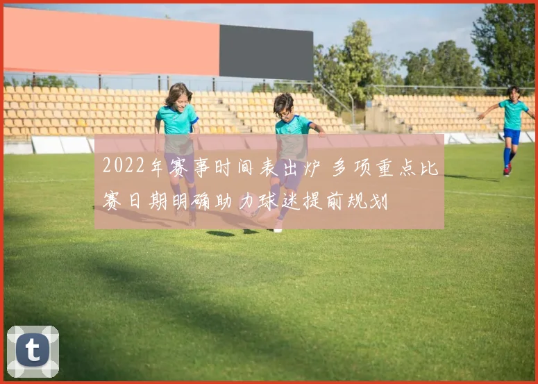 2022年赛事时间表出炉 多项重点比赛日期明确助力球迷提前规划