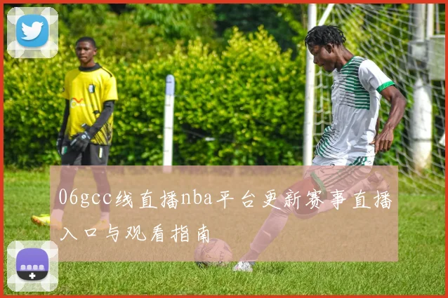 06gcc线直播nba平台更新赛事直播入口与观看指南