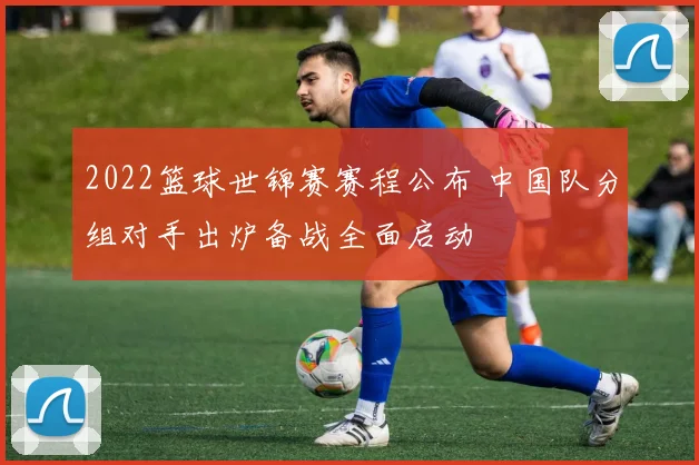 2022篮球世锦赛赛程公布 中国队分组对手出炉备战全面启动