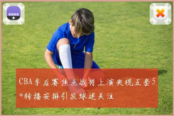 CBA季后赛焦点战将上演央视五套5+转播安排引发球迷关注