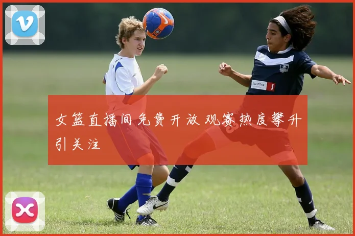 女篮直播间免费开放 观赛热度攀升引关注