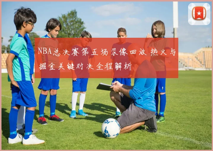 NBA总决赛第五场录像回放 热火与掘金关键对决全程解析