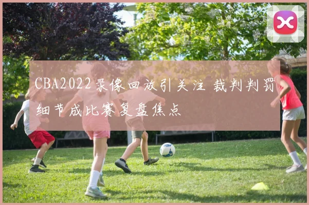 CBA2022录像回放引关注 裁判判罚细节成比赛复盘焦点