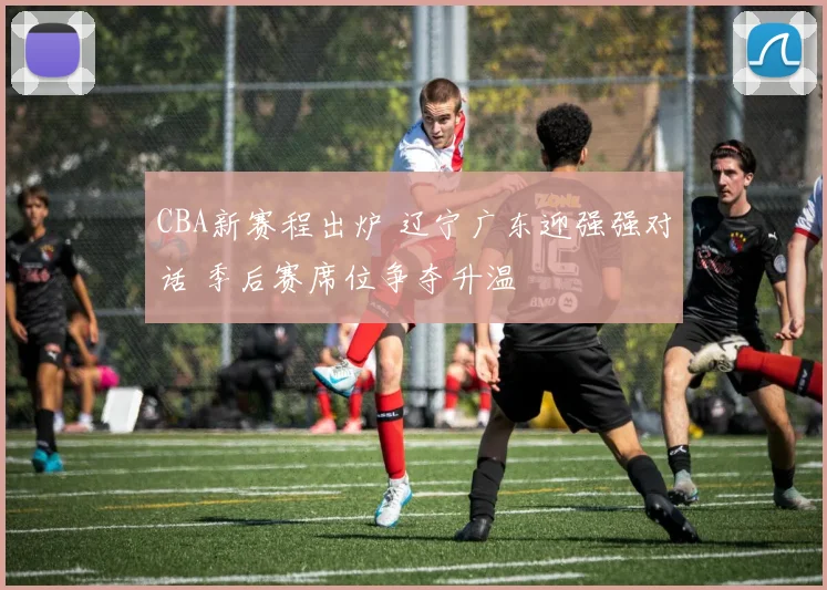 CBA新赛程出炉 辽宁广东迎强强对话 季后赛席位争夺升温