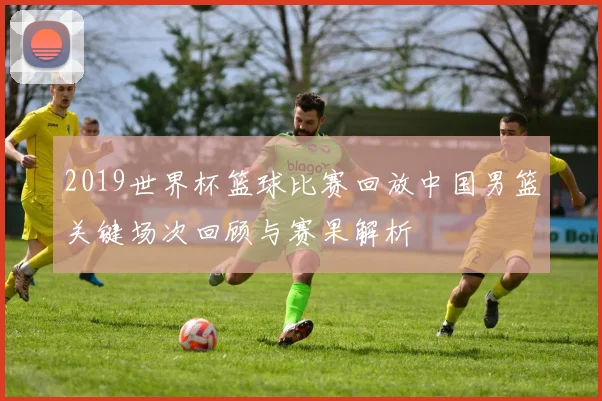 2019世界杯篮球比赛回放中国男篮关键场次回顾与赛果解析