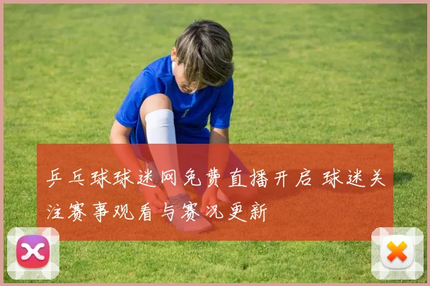乒乓球球迷网免费直播开启 球迷关注赛事观看与赛况更新