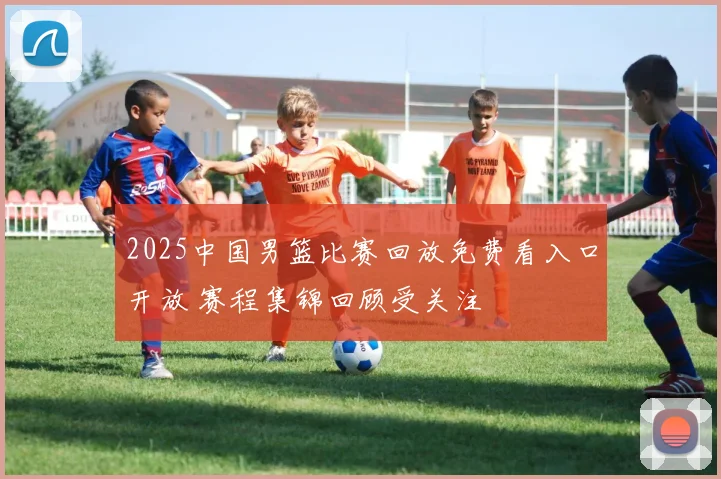 2025中国男篮比赛回放免费看入口开放 赛程集锦回顾受关注