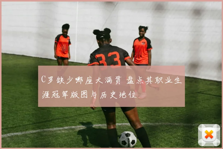C罗缺少哪座大满贯 盘点其职业生涯冠军版图与历史地位
